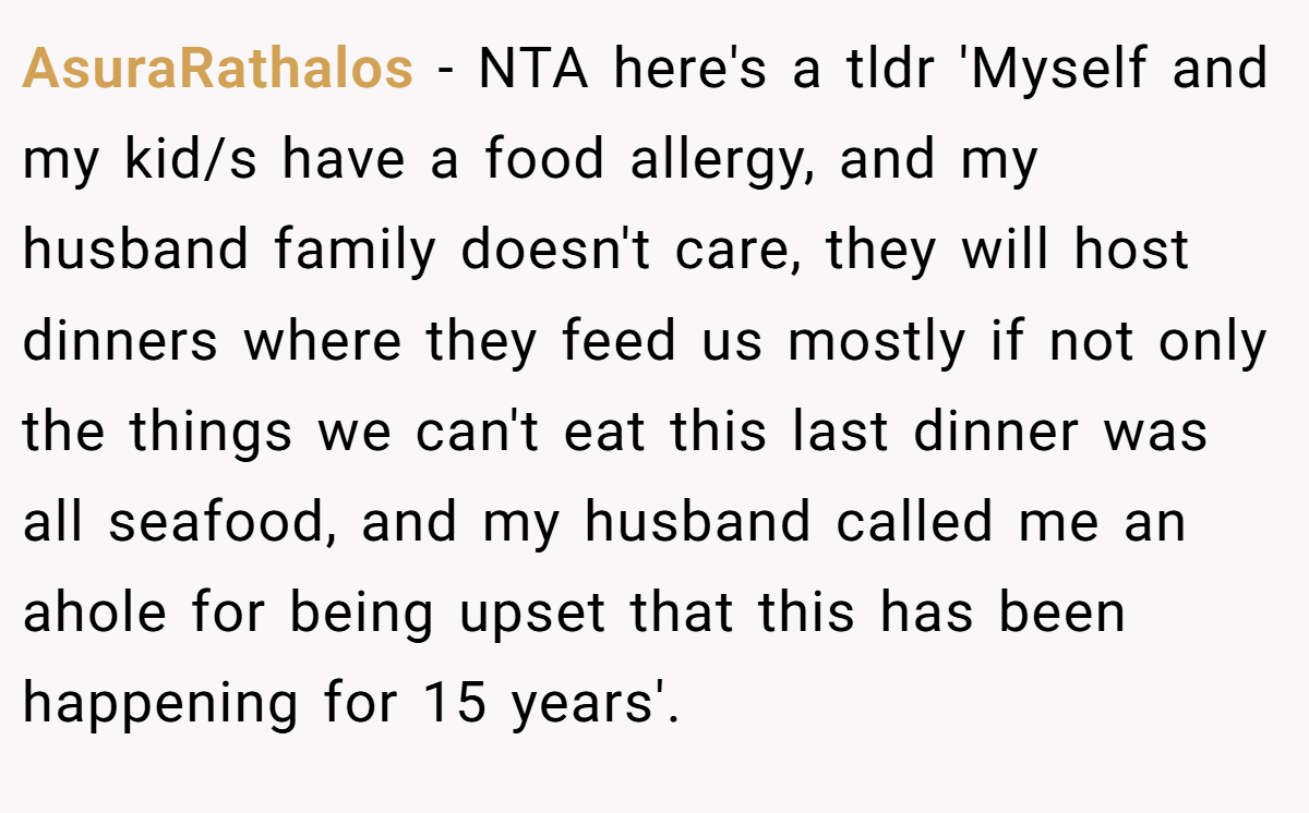AsuraRathalos − NTA here's a tldr 'Myself and my kid/s have a food allergy, and my husband family doesn't care, they will host dinners where they feed us mostly if not only the things we can't eat this last dinner was all seafood, and my husband called me an ahole for being upset that this has been happening for 15 years'.