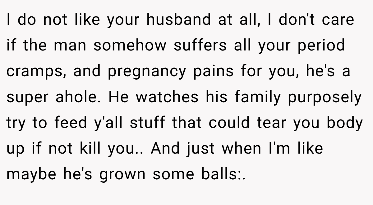 I do not like your husband at all, I don't care if the man somehow suffers all your period cramps, and pregnancy pains for you, he's a super ahole. He watches his family purposely try to feed y'all stuff that could tear you body up if not kill you.. And just when I'm like maybe he's grown some balls:.