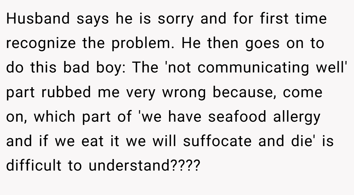 Husband says he is sorry and for first time recognize the problem. He then goes on to do this bad boy: The 'not communicating well' part rubbed me very wrong because, come on, which part of 'we have seafood allergy and if we eat it we will suffocate and die' is difficult to understand????