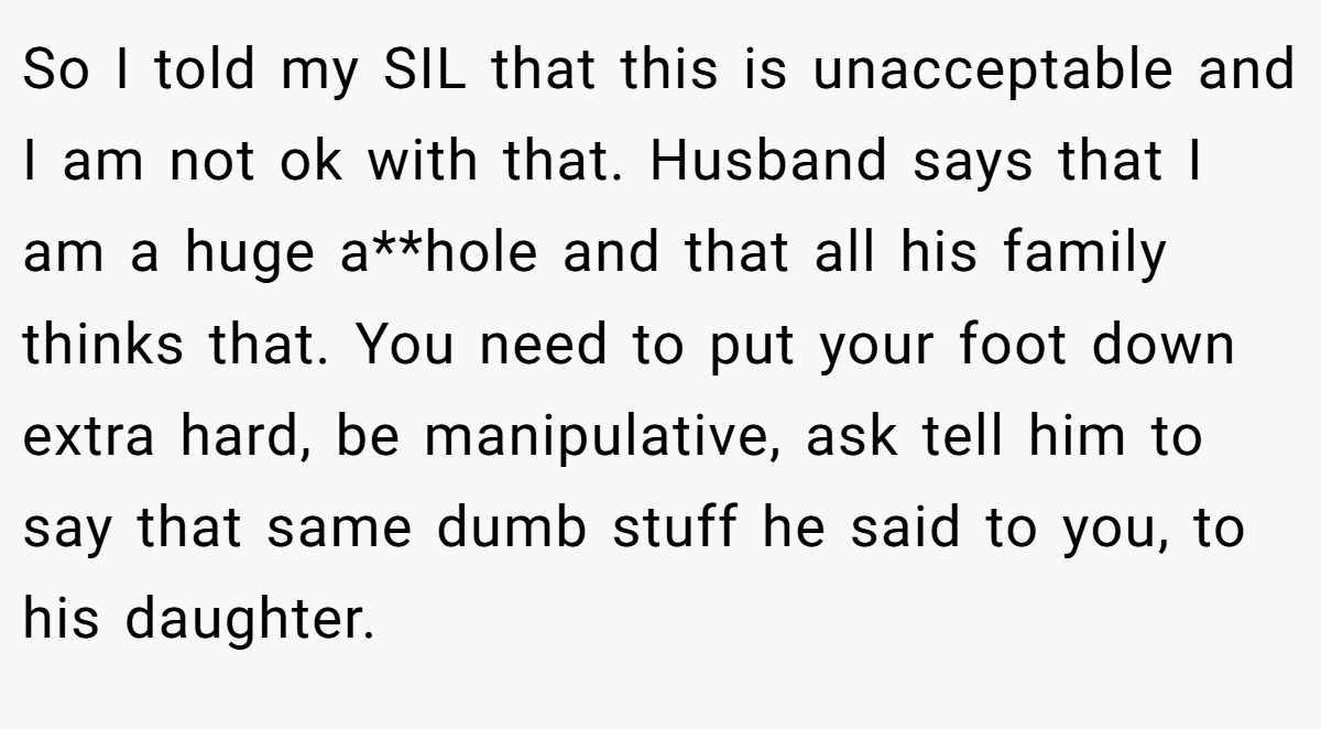 So I told my SIL that this is unacceptable and I am not ok with that. Husband says that I am a huge a**hole and that all his family thinks that. You need to put your foot down extra hard, be manipulative, ask tell him to say that same dumb stuff he said to you, to his daughter.