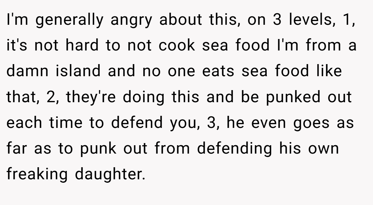 I'm generally angry about this, on 3 levels, 1, it's not hard to not cook sea food I'm from a damn island and no one eats sea food like that, 2, they're doing this and be punked out each time to defend you, 3, he even goes as far as to punk out from defending his own freaking daughter.
