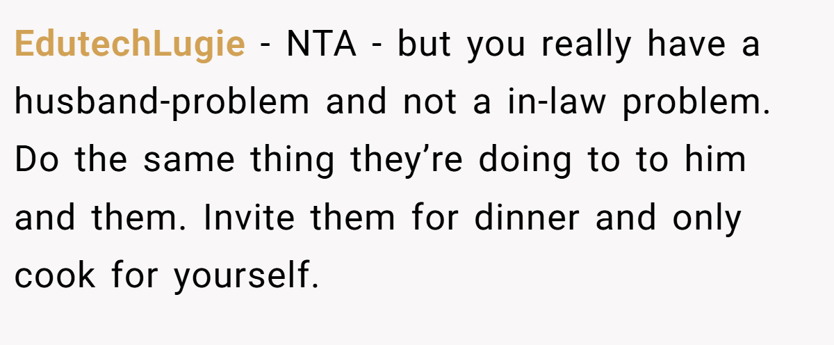 EdutechLugie − NTA - but you really have a husband-problem and not a in-law problem. Do the same thing they’re doing to to him and them. Invite them for dinner and only cook for yourself.