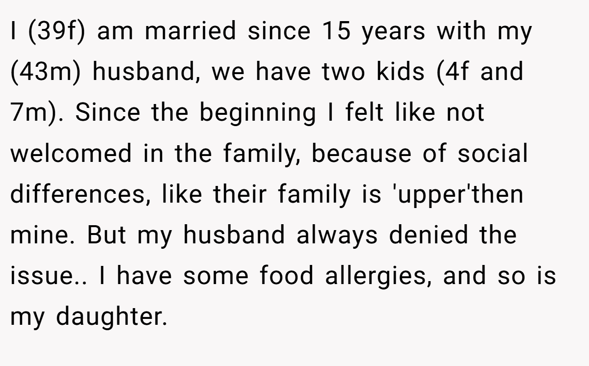 I (39f) am married since 15 years with my (43m) husband, we have two kids (4f and 7m). Since the beginning I felt like not welcomed in the family, because of social differences, like their family is 'upper'then mine. But my husband always denied the issue.. I have some food allergies, and so is my daughter.