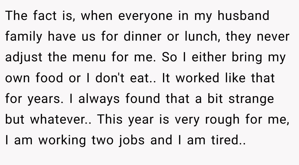The fact is, when everyone in my husband family have us for dinner or lunch, they never adjust the menu for me. So I either bring my own food or I don't eat.. It worked like that for years. I always found that a bit strange but whatever.. This year is very rough for me, I am working two jobs and I am tired..