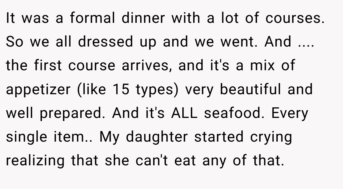 It was a formal dinner with a lot of courses. So we all dressed up and we went. And .... the first course arrives, and it's a mix of appetizer (like 15 types) very beautiful and well prepared. And it's ALL seafood. Every single item.. My daughter started crying realizing that she can't eat any of that.