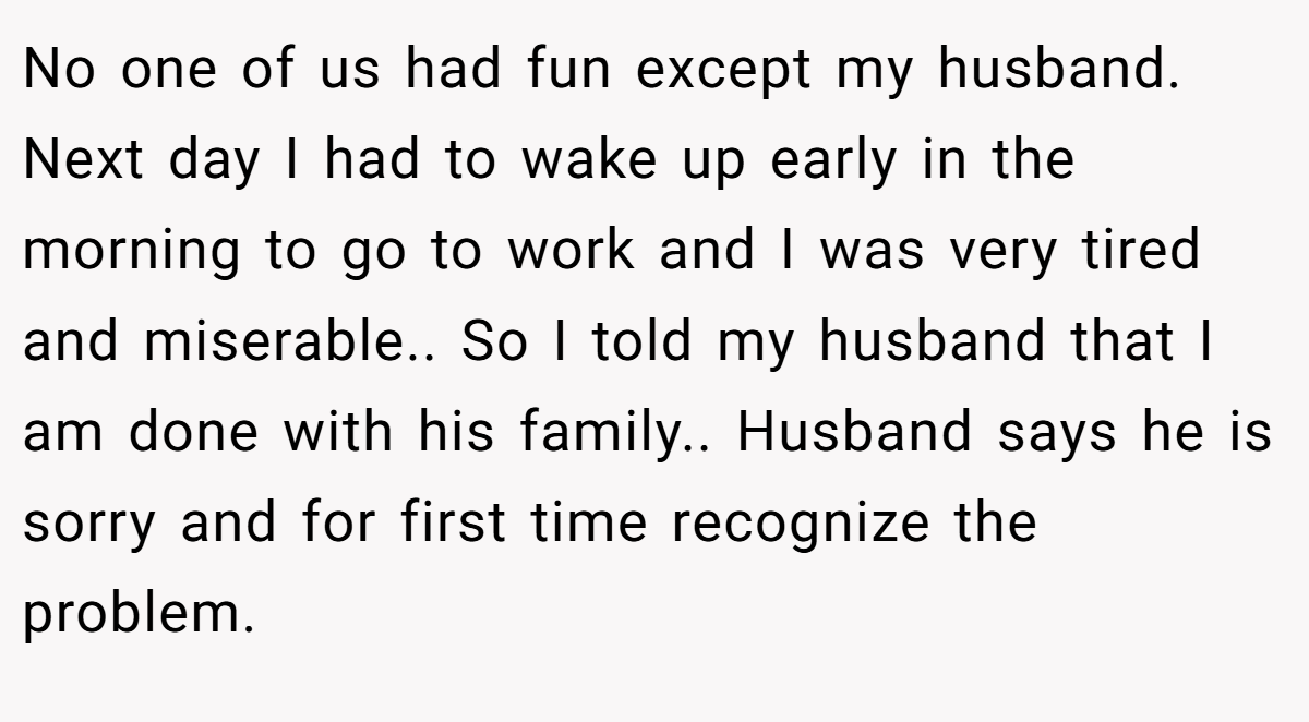 No one of us had fun except my husband. Next day I had to wake up early in the morning to go to work and I was very tired and miserable.. So I told my husband that I am done with his family.. Husband says he is sorry and for first time recognize the problem.