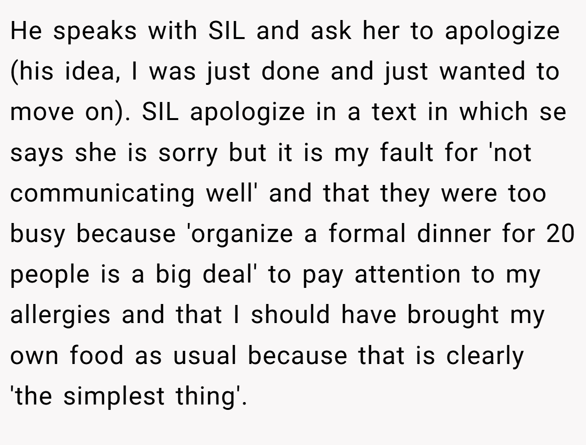 He speaks with SIL and ask her to apologize (his idea, I was just done and just wanted to move on). SIL apologize in a text in which se says she is sorry but it is my fault for 'not communicating well' and that they were too busy because 'organize a formal dinner for 20 people is a big deal' to pay attention to my allergies and that I should have brought my own food as usual because that is clearly 'the simplest thing'.