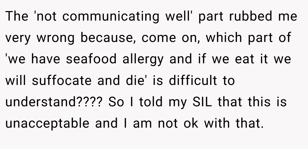 The 'not communicating well' part rubbed me very wrong because, come on, which part of 'we have seafood allergy and if we eat it we will suffocate and die' is difficult to understand???? So I told my SIL that this is unacceptable and I am not ok with that.