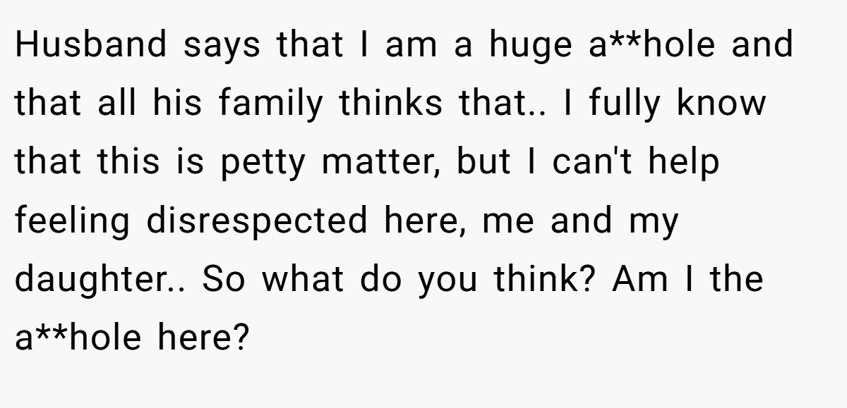 Husband says that I am a huge a**hole and that all his family thinks that.. I fully know that this is petty matter, but I can't help feeling disrespected here, me and my daughter.. So what do you think? Am I the a**hole here?