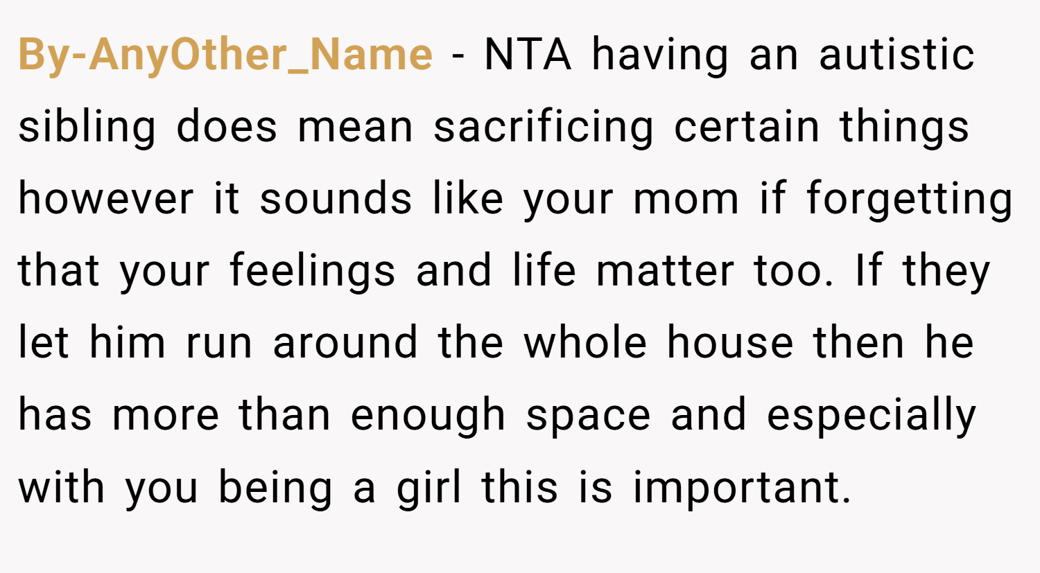 By-AnyOther_Name − NTA having an autistic sibling does mean sacrificing certain things however it sounds like your mom if forgetting that your feelings and life matter too. If they let him run around the whole house then he has more than enough space and especially with you being a girl this is important.