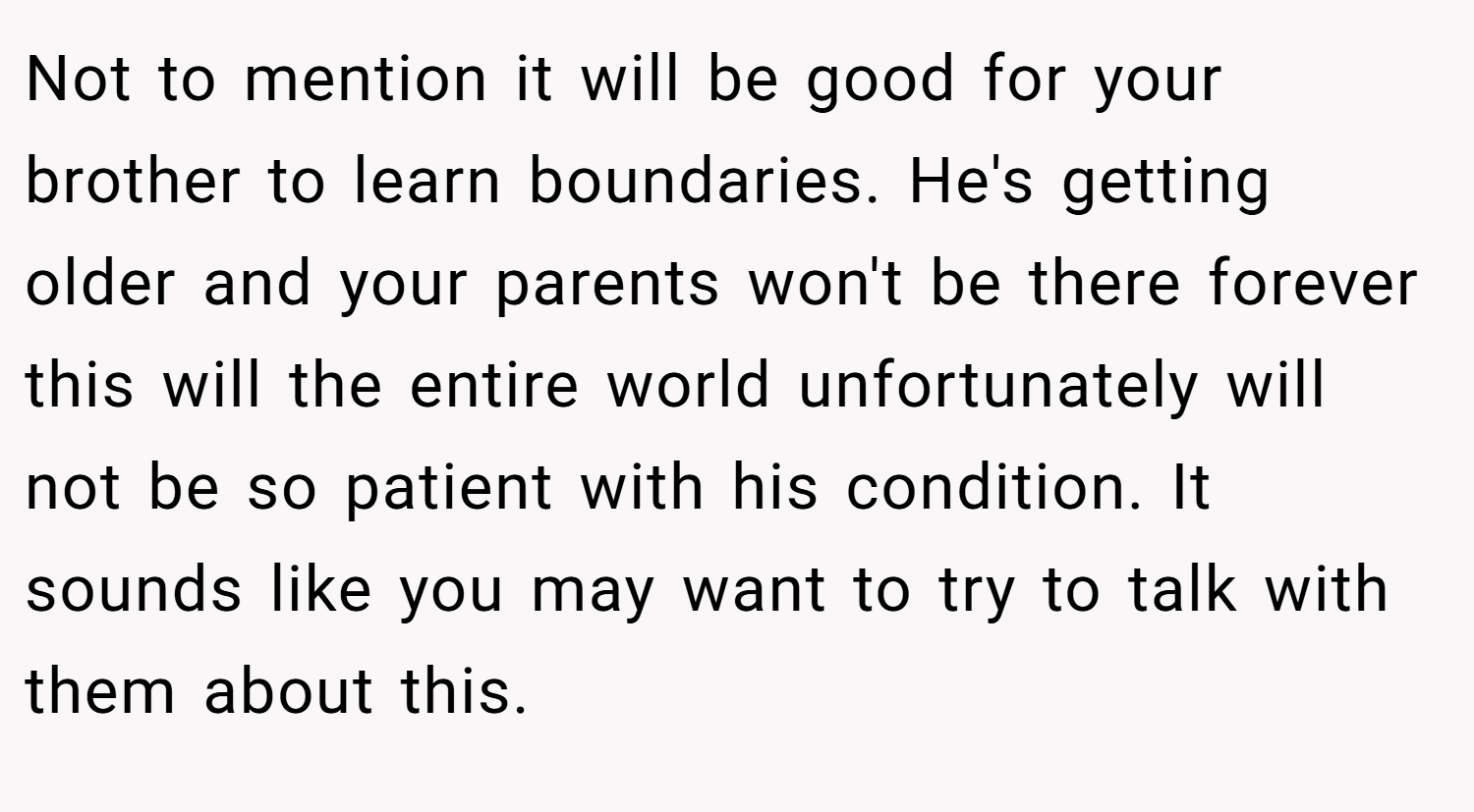 Not to mention it will be good for your brother to learn boundaries. He's getting older and your parents won't be there forever this will the entire world unfortunately will not be so patient with his condition. It sounds like you may want to try to talk with them about this.