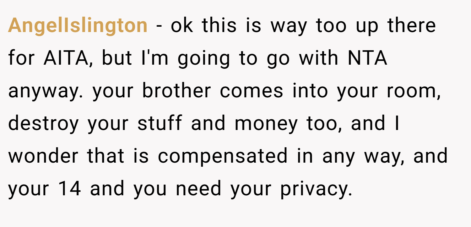 AngelIslington − ok this is way too up there for AITA, but I'm going to go with NTA anyway. your brother comes into your room, destroy your stuff and money too, and I wonder that is compensated in any way, and your 14 and you need your privacy.