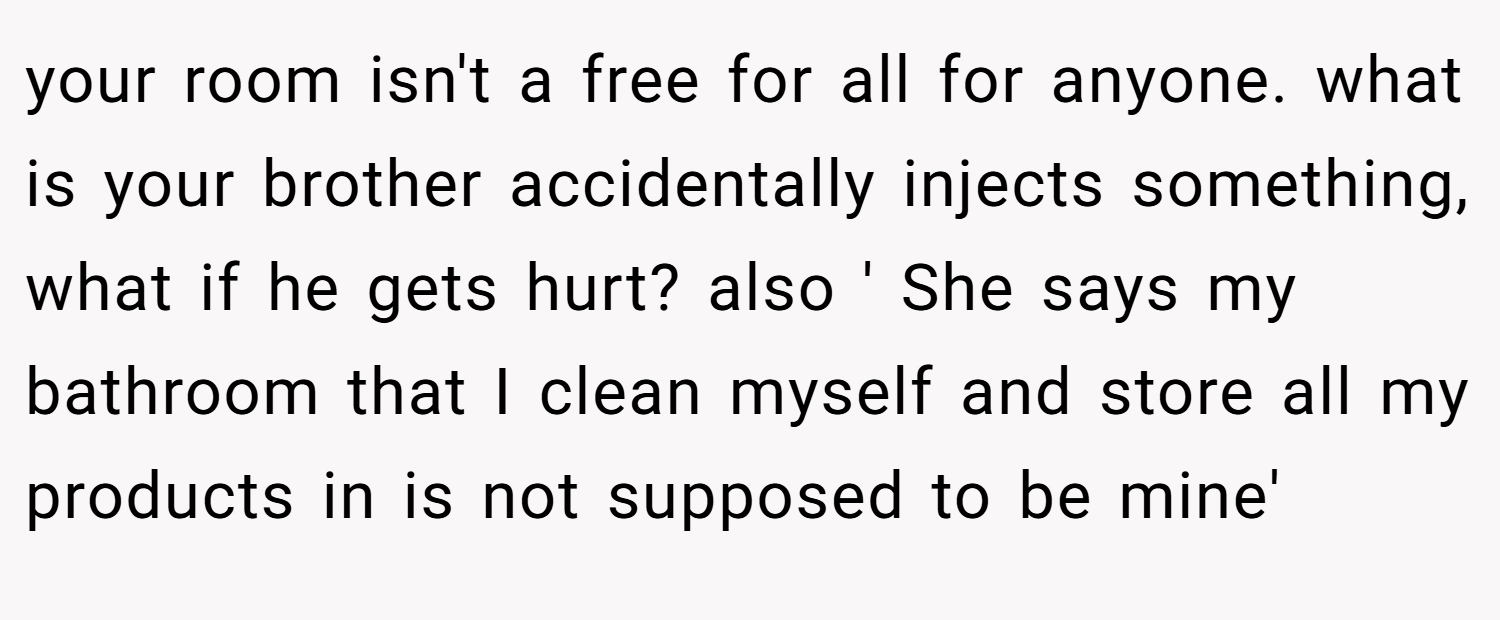 your room isn't a free for all for anyone. what is your brother accidentally injects something, what if he gets hurt? also ' She says my bathroom that I clean myself and store all my products in is not supposed to be mine'