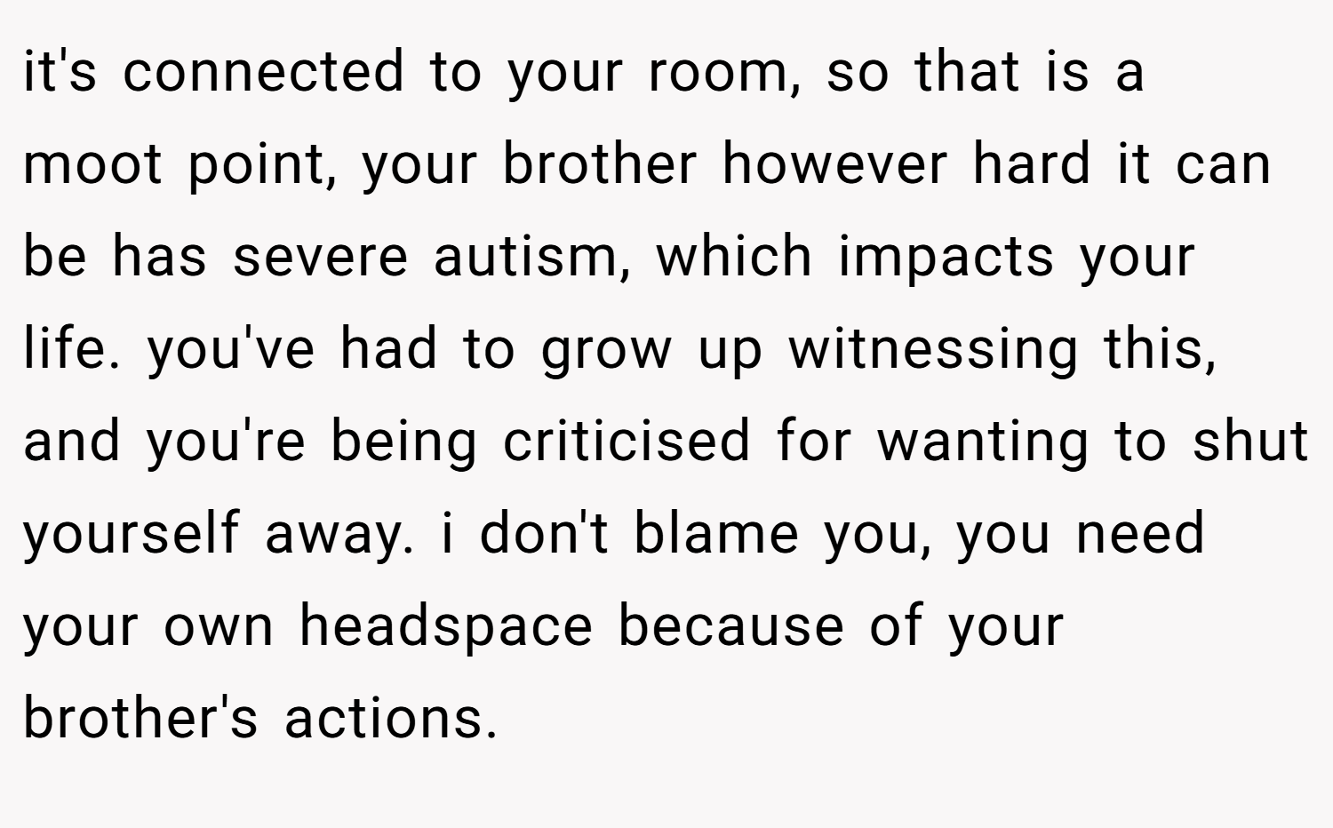 it's connected to your room, so that is a moot point, your brother however hard it can be has severe autism, which impacts your life. you've had to grow up witnessing this, and you're being criticised for wanting to shut yourself away. i don't blame you, you need your own headspace because of your brother's actions.