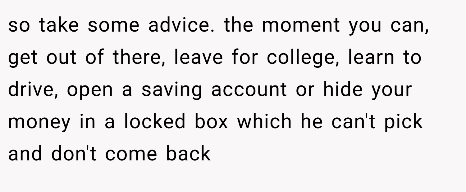 so take some advice. the moment you can, get out of there, leave for college, learn to drive, open a saving account or hide your money in a locked box which he can't pick and don't come back