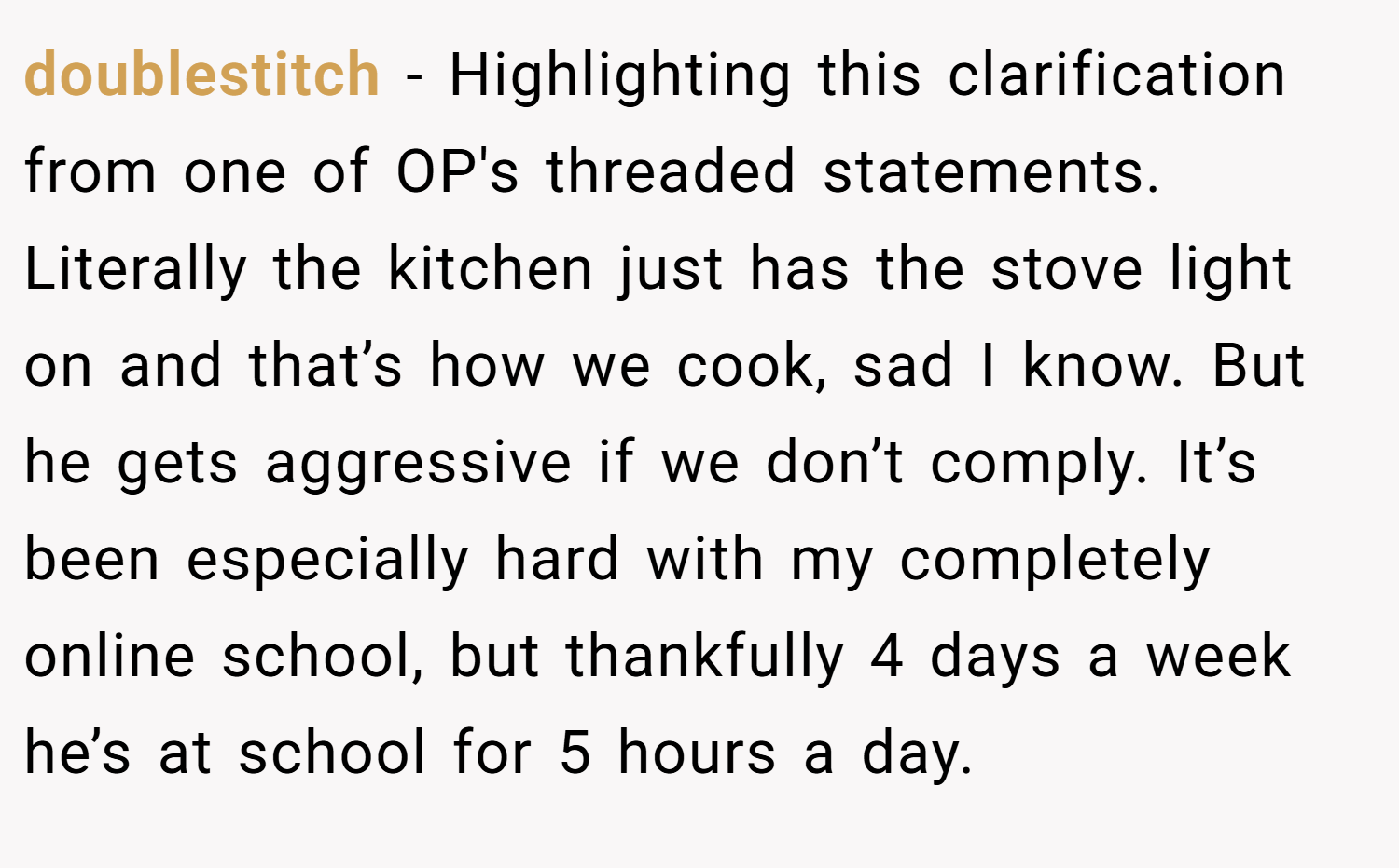 doublestitch − Highlighting this clarification from one of OP's threaded statements. Literally the kitchen just has the stove light on and that’s how we cook, sad I know. But he gets aggressive if we don’t comply. It’s been especially hard with my completely online school, but thankfully 4 days a week he’s at school for 5 hours a day.