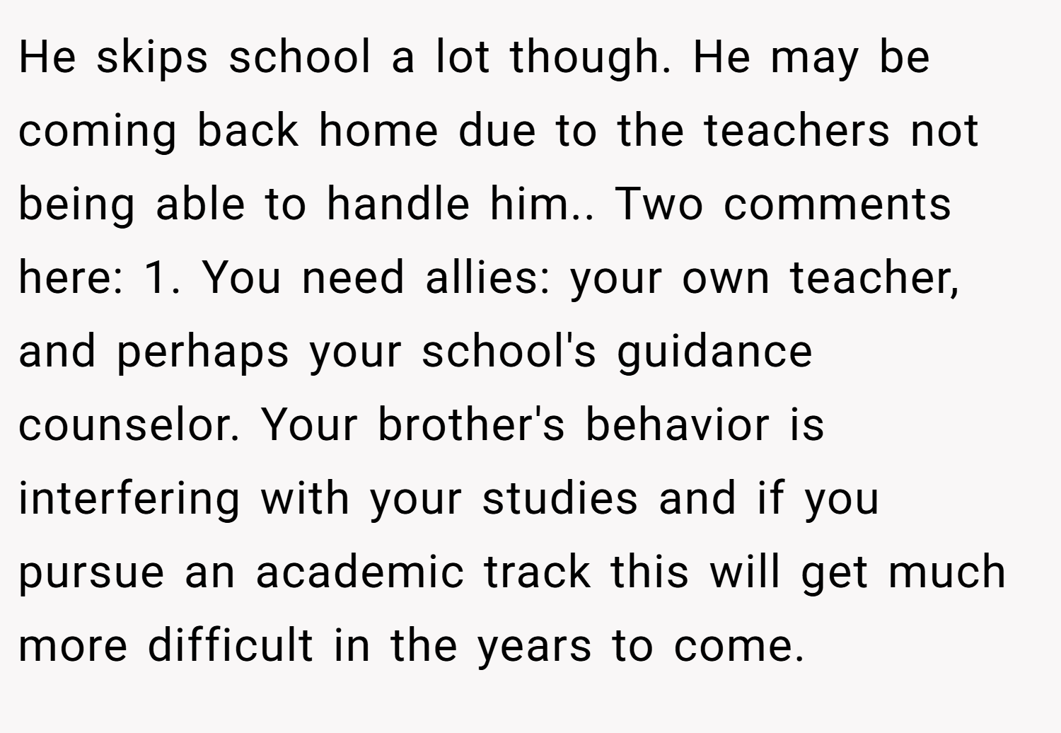 He skips school a lot though. He may be coming back home due to the teachers not being able to handle him.. Two comments here: 1. You need allies: your own teacher, and perhaps your school's guidance counselor. Your brother's behavior is interfering with your studies and if you pursue an academic track this will get much more difficult in the years to come.