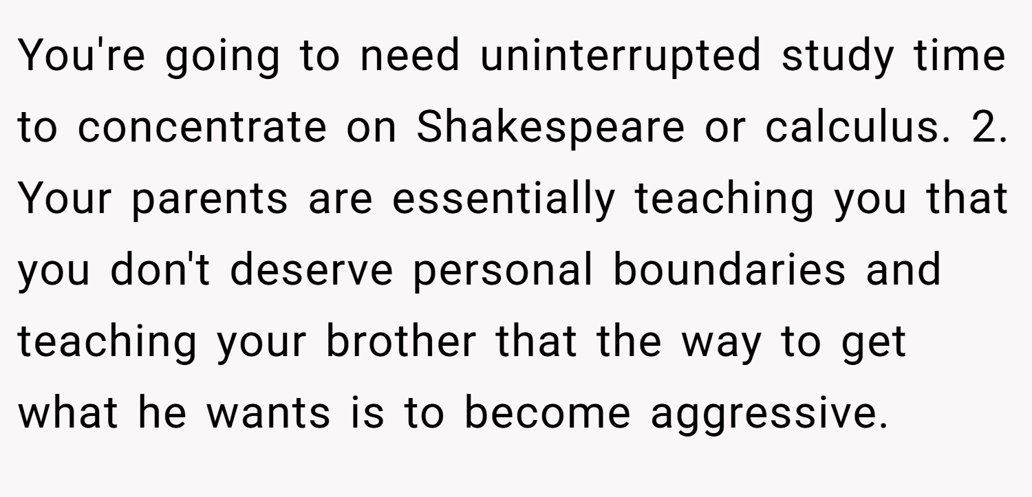 You're going to need uninterrupted study time to concentrate on Shakespeare or calculus. 2. Your parents are essentially teaching you that you don't deserve personal boundaries and teaching your brother that the way to get what he wants is to become aggressive.