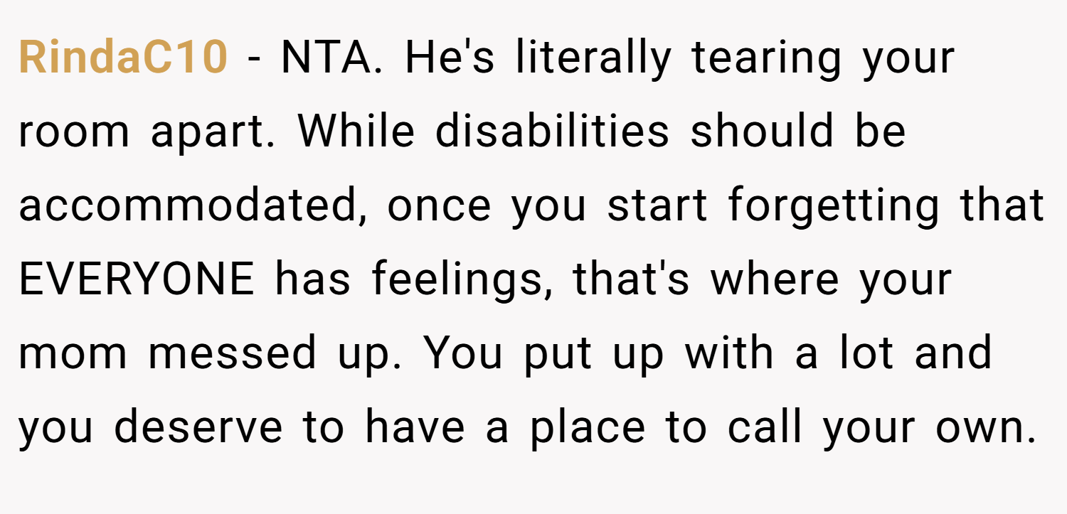 RindaC10 − NTA. He's literally tearing your room apart. While disabilities should be accommodated, once you start forgetting that EVERYONE has feelings, that's where your mom messed up. You put up with a lot and you deserve to have a place to call your own.