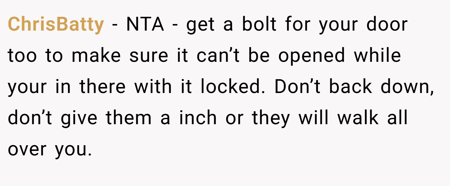 ChrisBatty − NTA - get a bolt for your door too to make sure it can’t be opened while your in there with it locked. Don’t back down, don’t give them a inch or they will walk all over you.