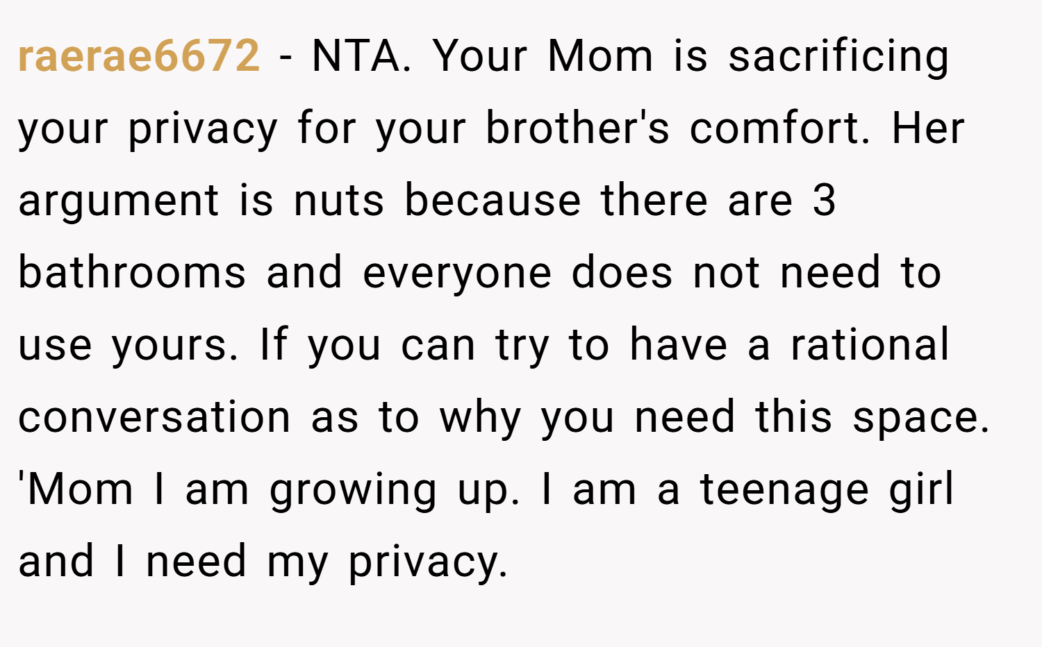 raerae6672 − NTA. Your Mom is sacrificing your privacy for your brother's comfort. Her argument is nuts because there are 3 bathrooms and everyone does not need to use yours. If you can try to have a rational conversation as to why you need this space. 'Mom I am growing up. I am a teenage girl and I need my privacy.