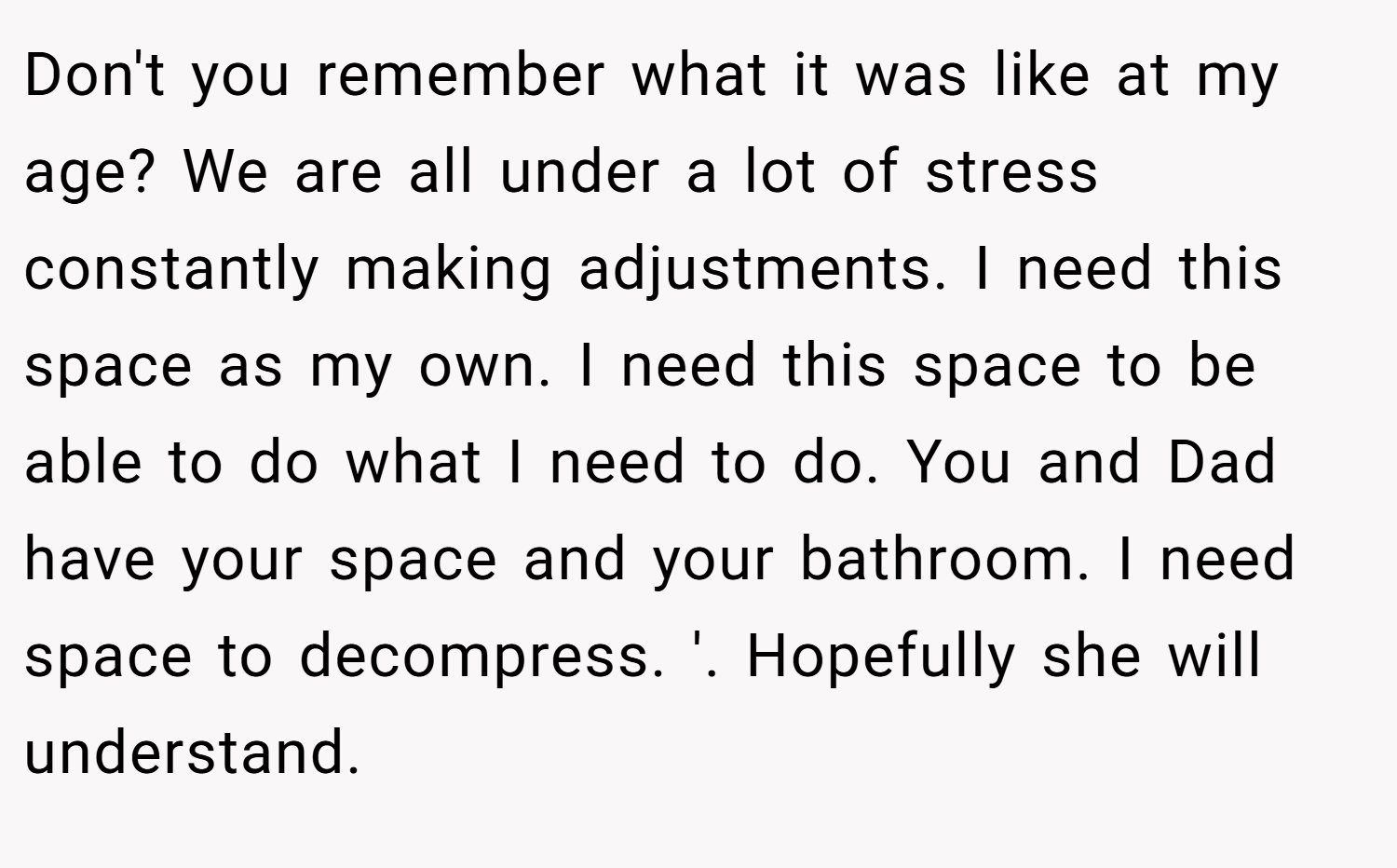 Don't you remember what it was like at my age? We are all under a lot of stress constantly making adjustments. I need this space as my own. I need this space to be able to do what I need to do. You and Dad have your space and your bathroom. I need space to decompress. '. Hopefully she will understand.
