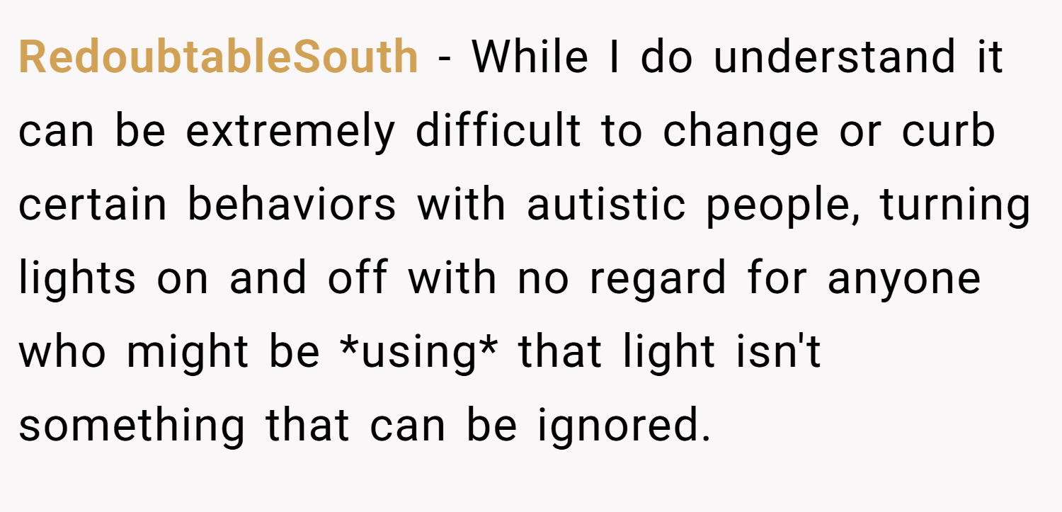 RedoubtableSouth − While I do understand it can be extremely difficult to change or curb certain behaviors with autistic people, turning lights on and off with no regard for anyone who might be *using* that light isn't something that can be ignored.