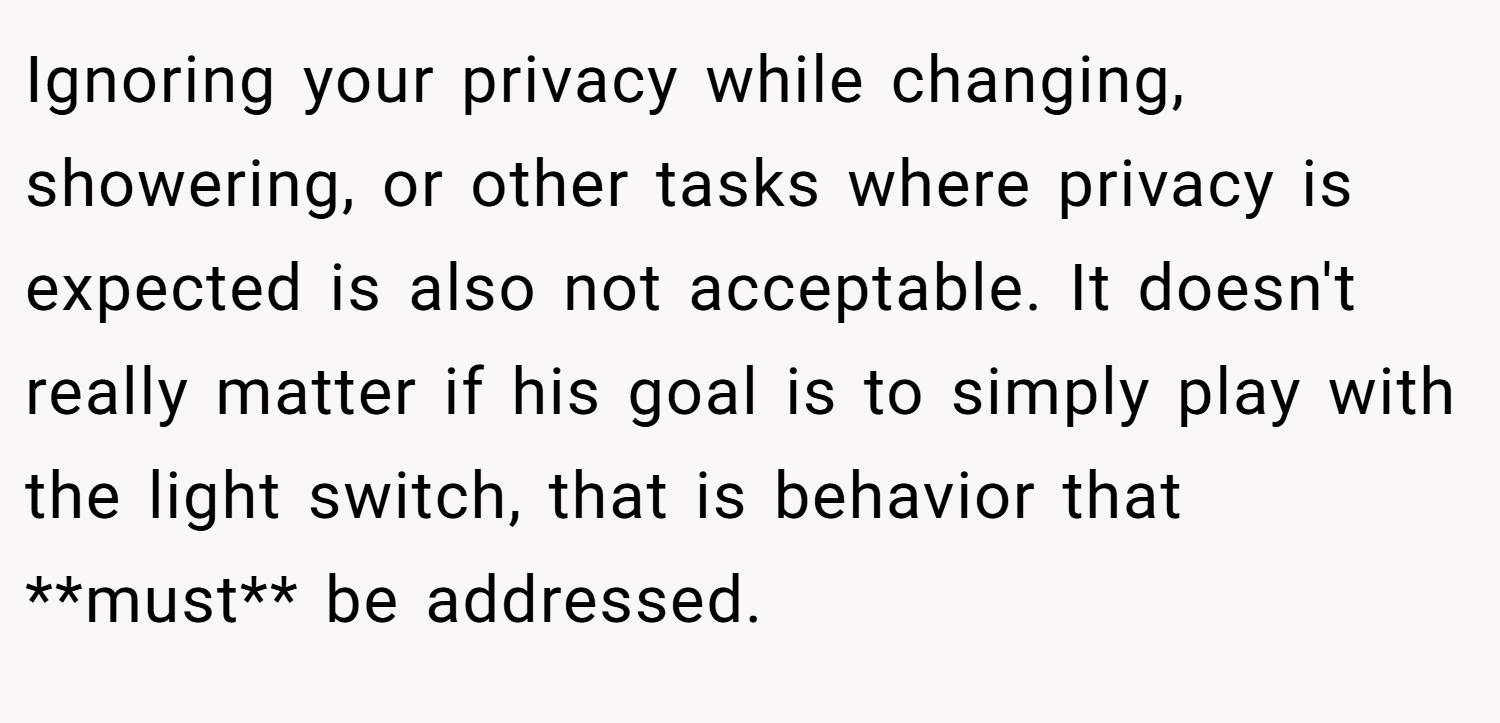 Ignoring your privacy while changing, showering, or other tasks where privacy is expected is also not acceptable. It doesn't really matter if his goal is to simply play with the light switch, that is behavior that **must** be addressed.