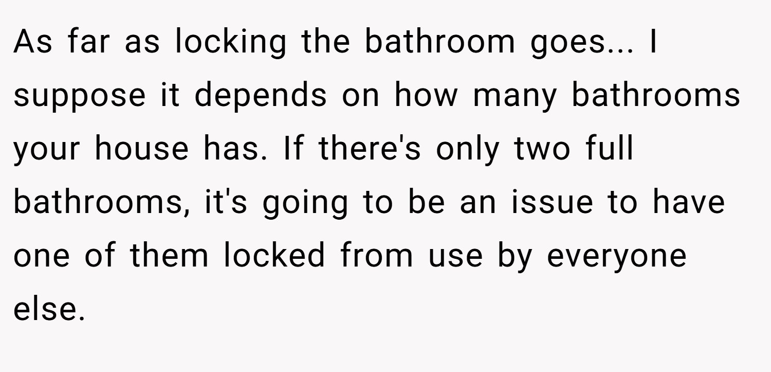 As far as locking the bathroom goes... I suppose it depends on how many bathrooms your house has. If there's only two full bathrooms, it's going to be an issue to have one of them locked from use by everyone else.