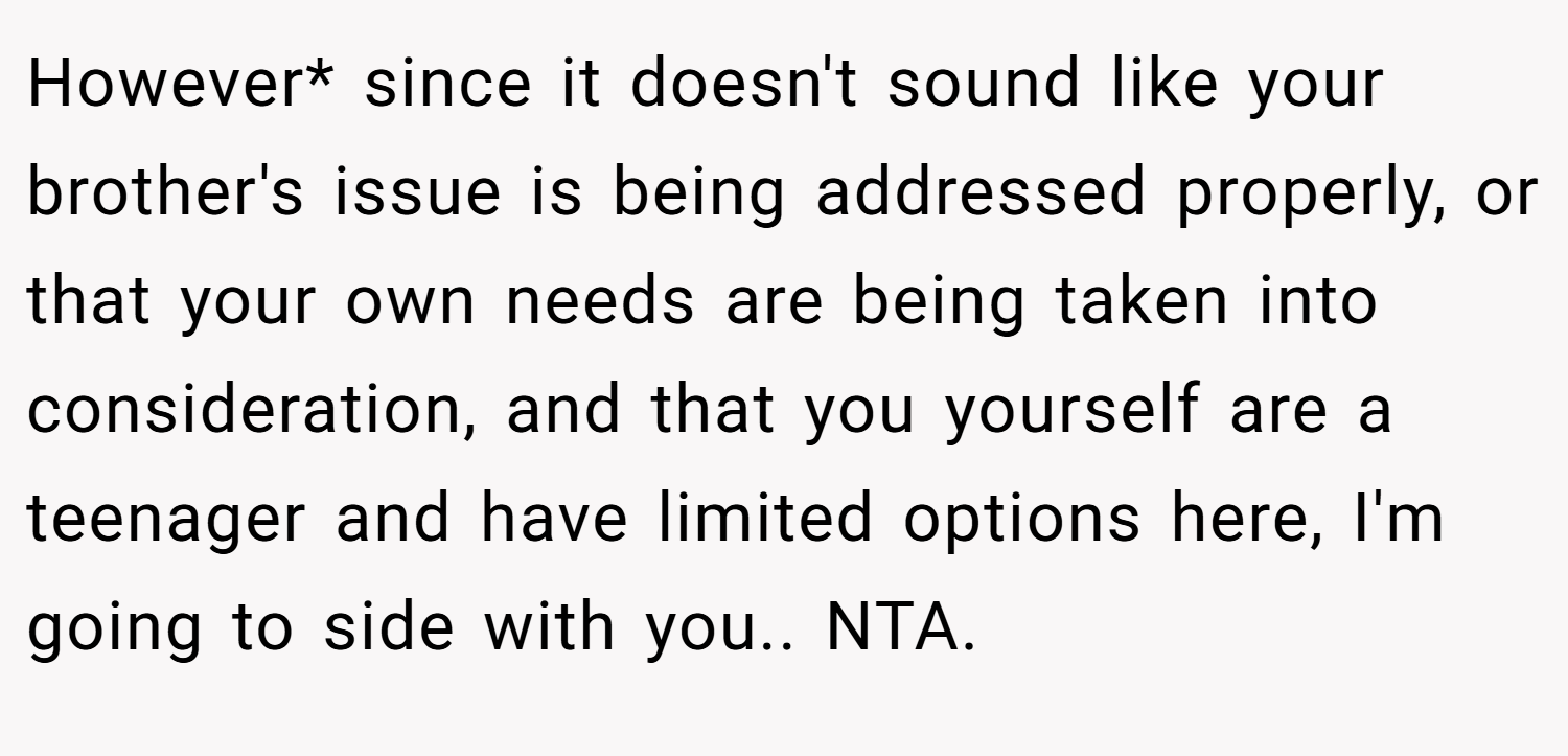 However* since it doesn't sound like your brother's issue is being addressed properly, or that your own needs are being taken into consideration, and that you yourself are a teenager and have limited options here, I'm going to side with you.. NTA.
