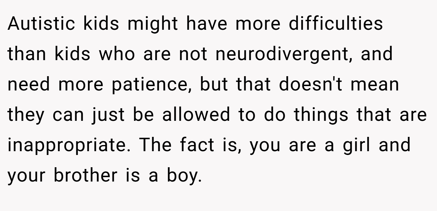 Autistic kids might have more difficulties than kids who are not neurodivergent, and need more patience, but that doesn't mean they can just be allowed to do things that are inappropriate. The fact is, you are a girl and your brother is a boy.