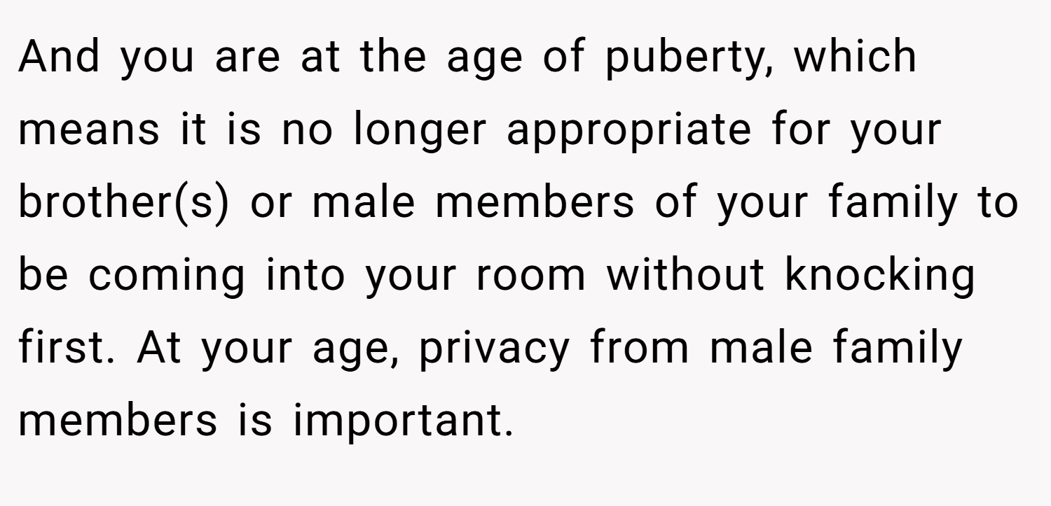 And you are at the age of puberty, which means it is no longer appropriate for your brother(s) or male members of your family to be coming into your room without knocking first. At your age, privacy from male family members is important.