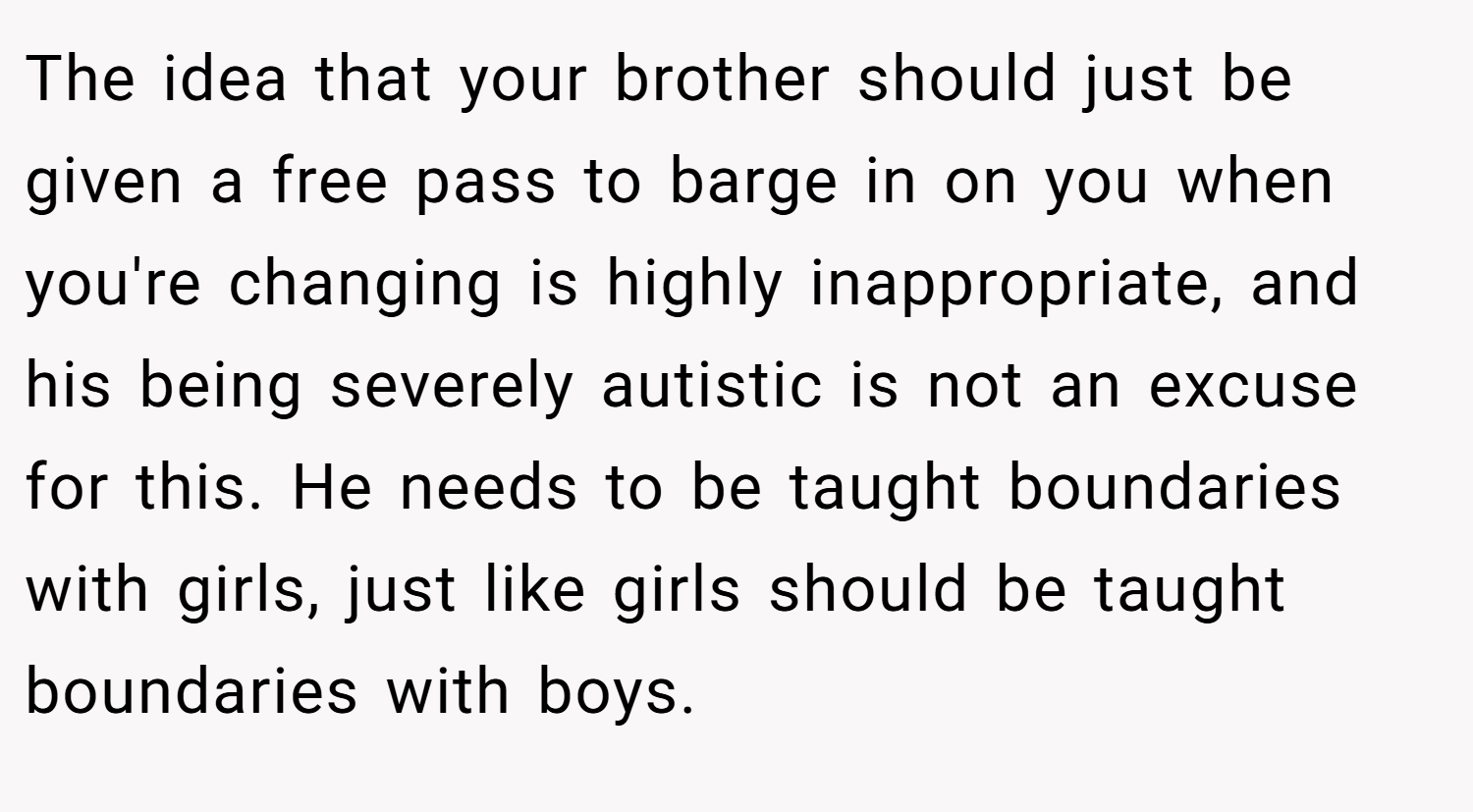 The idea that your brother should just be given a free pass to barge in on you when you're changing is highly inappropriate, and his being severely autistic is not an excuse for this. He needs to be taught boundaries with girls, just like girls should be taught boundaries with boys.