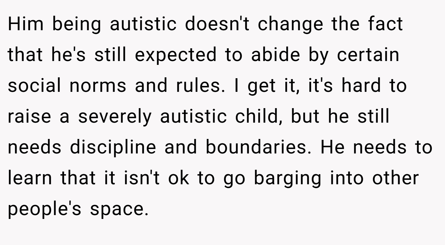 Him being autistic doesn't change the fact that he's still expected to abide by certain social norms and rules. I get it, it's hard to raise a severely autistic child, but he still needs discipline and boundaries. He needs to learn that it isn't ok to go barging into other people's space.