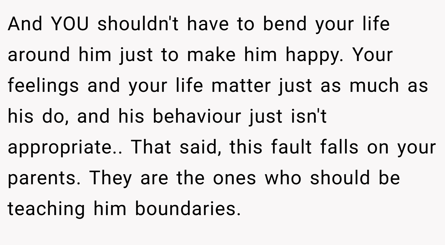 And YOU shouldn't have to bend your life around him just to make him happy. Your feelings and your life matter just as much as his do, and his behaviour just isn't appropriate.. That said, this fault falls on your parents. They are the ones who should be teaching him boundaries.