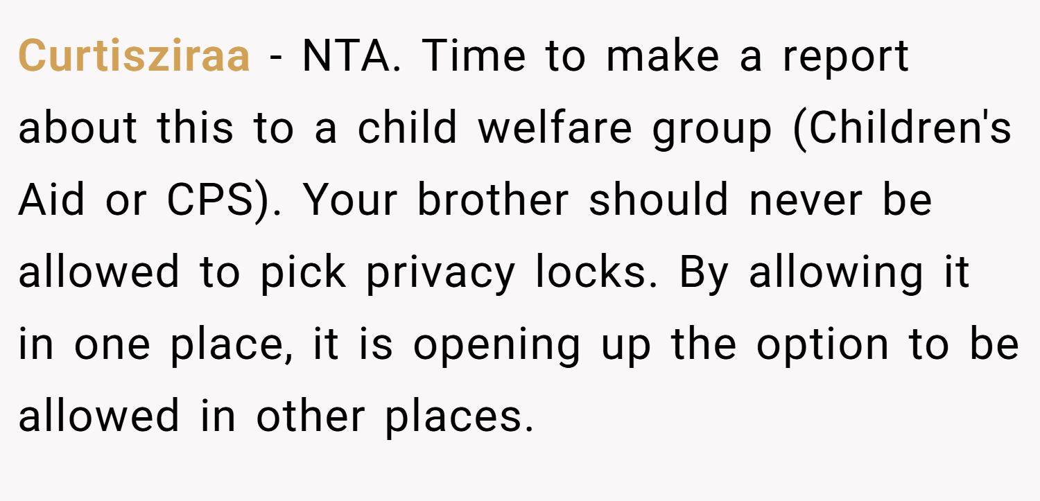 Curtisziraa − NTA. Time to make a report about this to a child welfare group (Children's Aid or CPS). Your brother should never be allowed to pick privacy locks. By allowing it in one place, it is opening up the option to be allowed in other places.