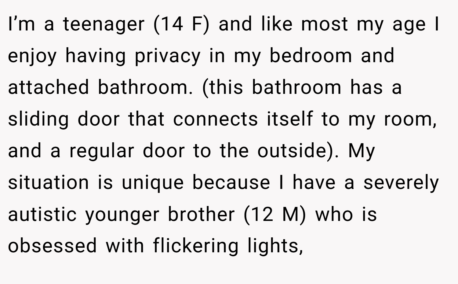 I’m a teenager (14 F) and like most my age I enjoy having privacy in my bedroom and attached bathroom. (this bathroom has a sliding door that connects itself to my room, and a regular door to the outside). My situation is unique because I have a severely autistic younger brother (12 M) who is obsessed with flickering lights,