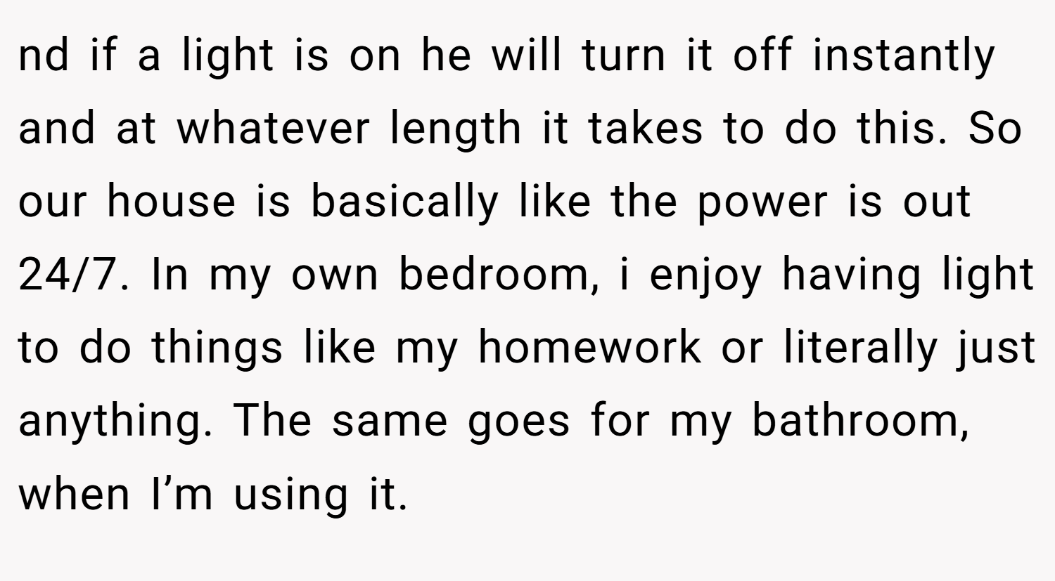 nd if a light is on he will turn it off instantly and at whatever length it takes to do this. So our house is basically like the power is out 24/7. In my own bedroom, i enjoy having light to do things like my homework or literally just anything. The same goes for my bathroom, when I’m using it.