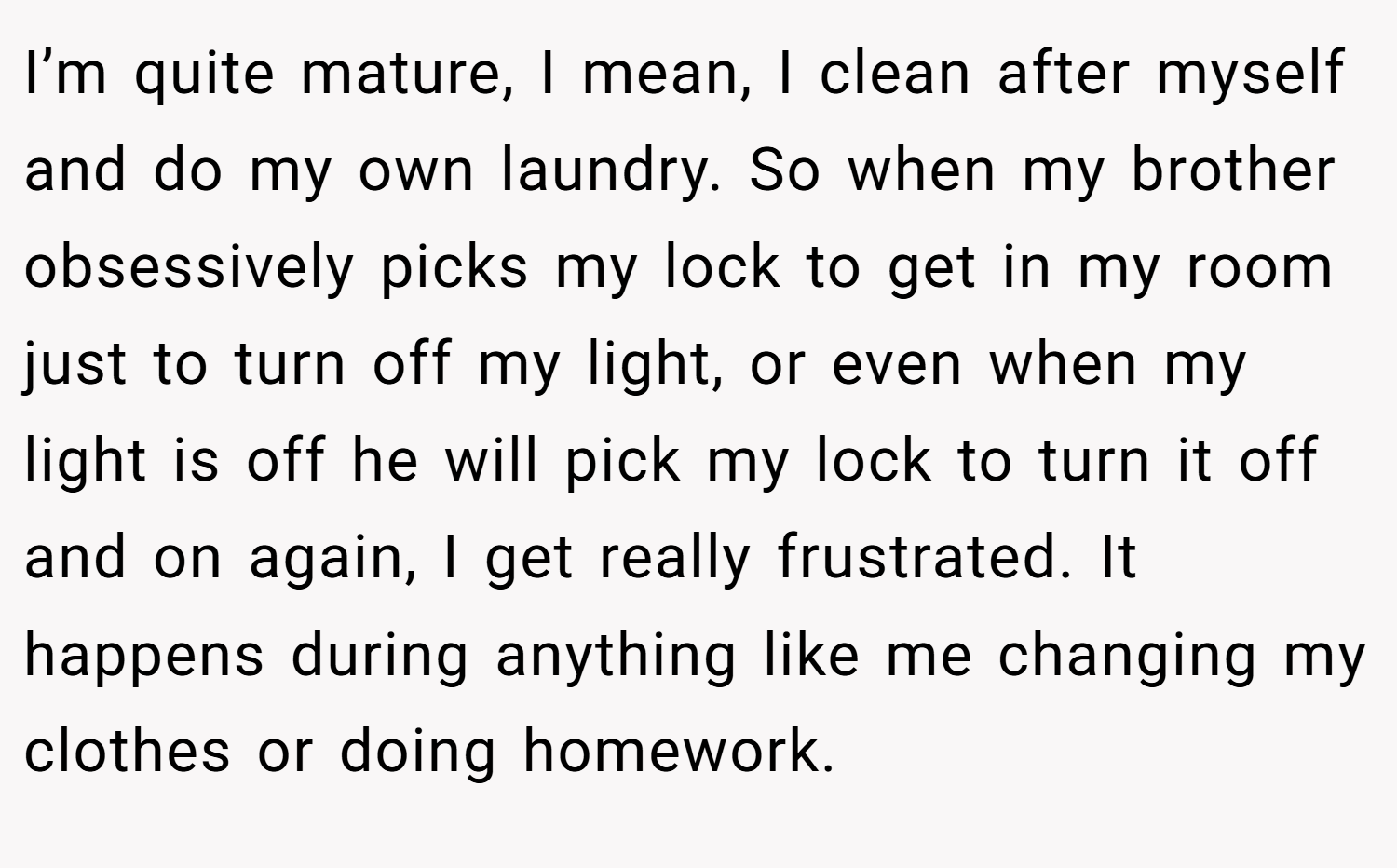 I’m quite mature, I mean, I clean after myself and do my own laundry. So when my brother obsessively picks my lock to get in my room just to turn off my light, or even when my light is off he will pick my lock to turn it off and on again, I get really frustrated. It happens during anything like me changing my clothes or doing homework.