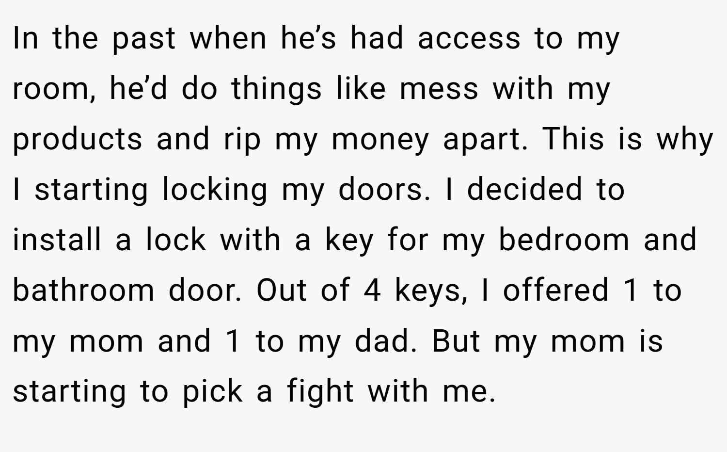 In the past when he’s had access to my room, he’d do things like mess with my products and rip my money apart. This is why I starting locking my doors. I decided to install a lock with a key for my bedroom and bathroom door. Out of 4 keys, I offered 1 to my mom and 1 to my dad. But my mom is starting to pick a fight with me.