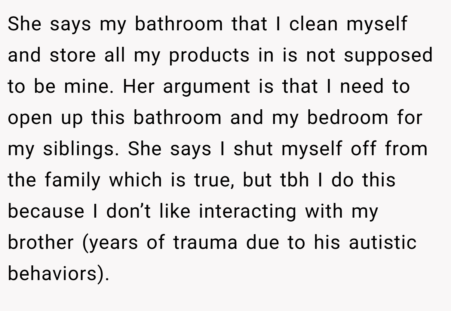 She says my bathroom that I clean myself and store all my products in is not supposed to be mine. Her argument is that I need to open up this bathroom and my bedroom for my siblings. She says I shut myself off from the family which is true, but tbh I do this because I don’t like interacting with my brother (years of trauma due to his autistic behaviors).