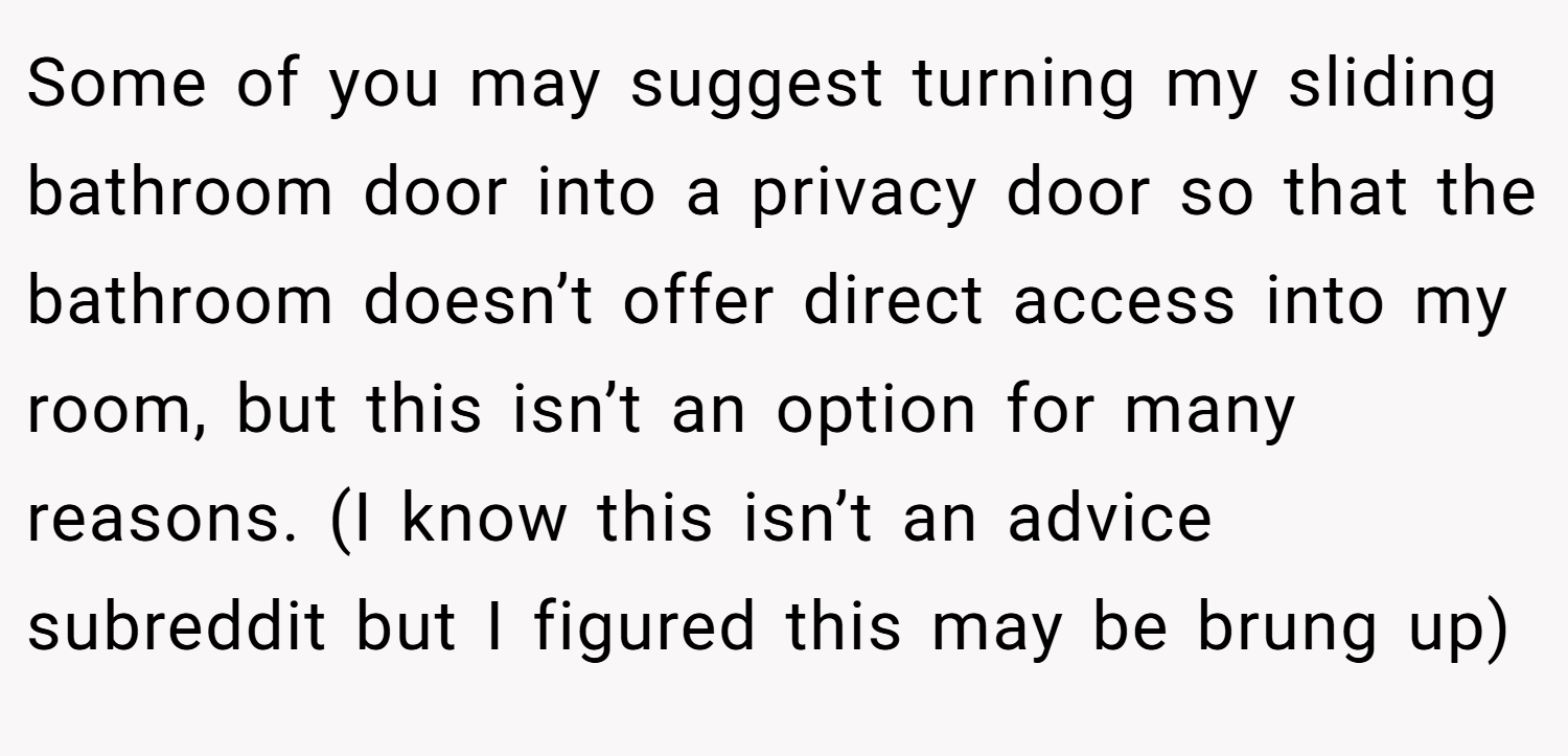 Some of you may suggest turning my sliding bathroom door into a privacy door so that the bathroom doesn’t offer direct access into my room, but this isn’t an option for many reasons. (I know this isn’t an advice subreddit but I figured this may be brung up)