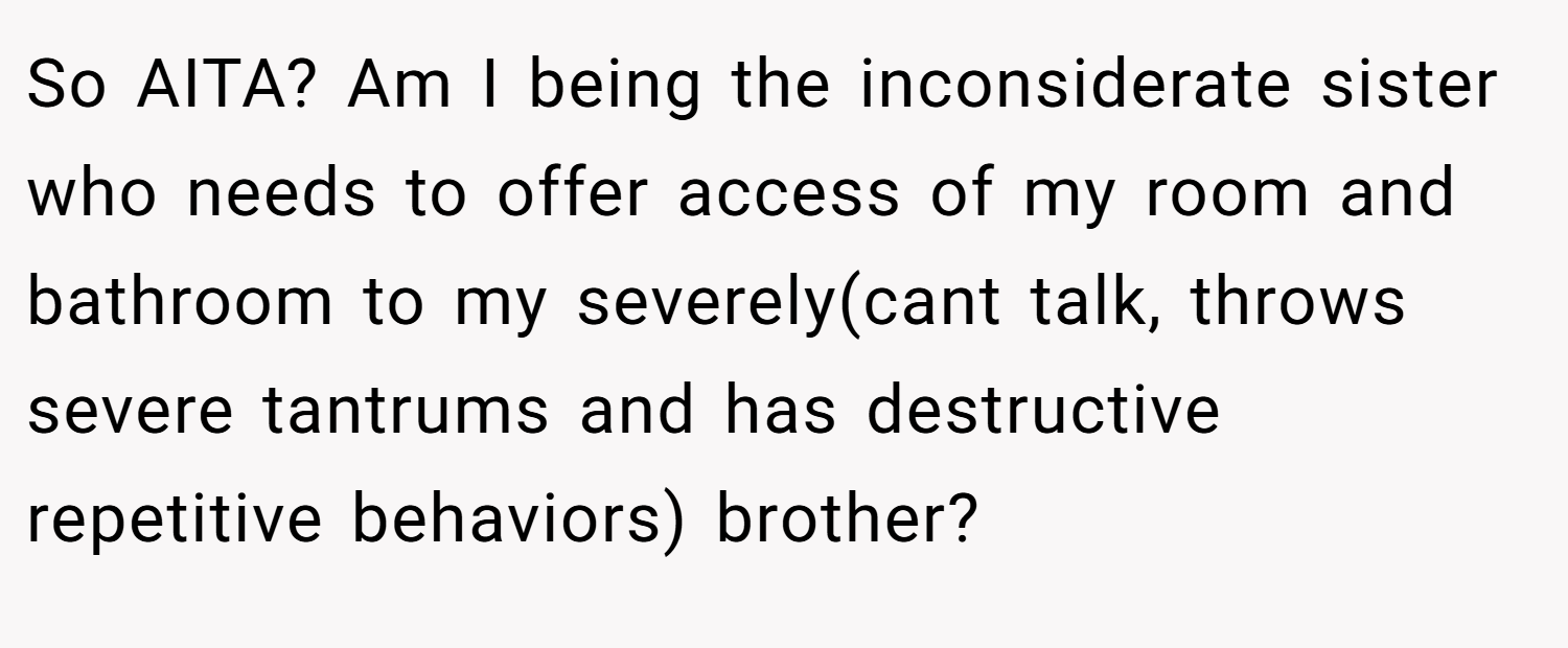 So AITA? Am I being the inconsiderate sister who needs to offer access of my room and bathroom to my severely(cant talk, throws severe tantrums and has destructive repetitive behaviors) brother?