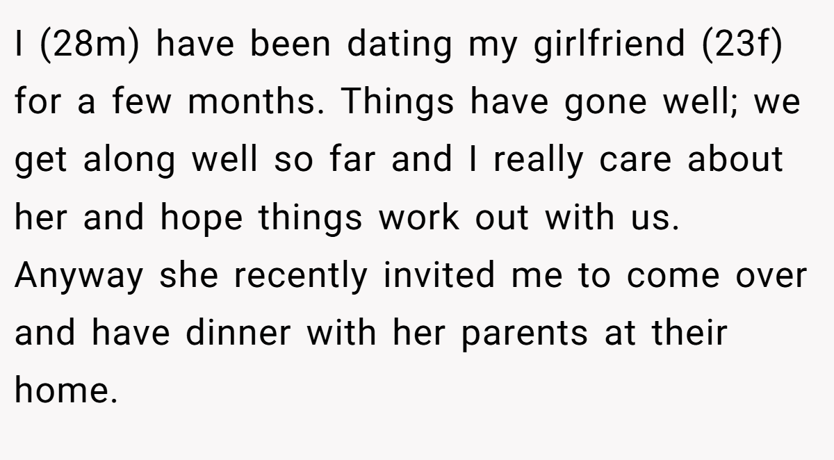 I (28m) have been dating my girlfriend (23f) for a few months. Things have gone well; we get along well so far and I really care about her and hope things work out with us. Anyway she recently invited me to come over and have dinner with her parents at their home.