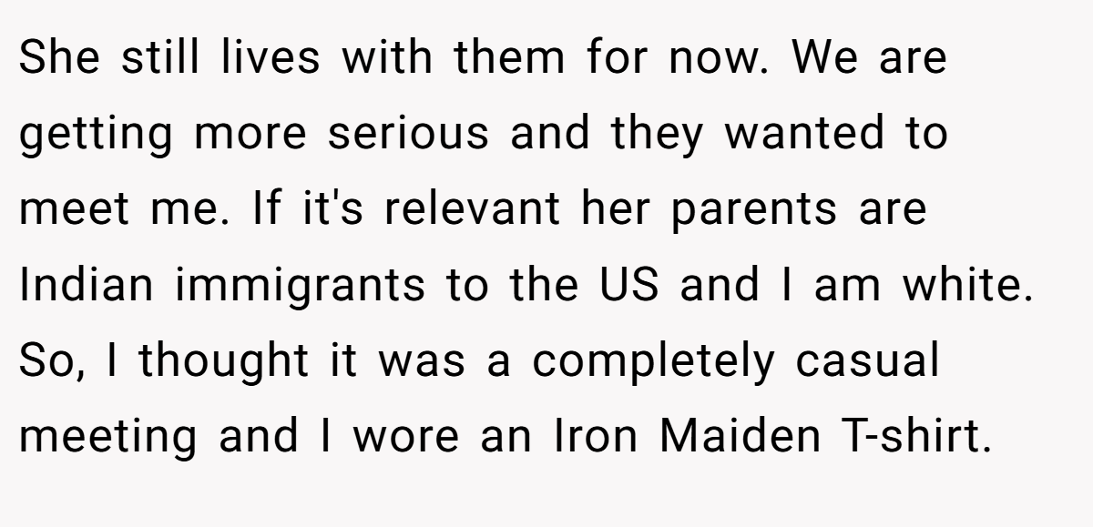 She still lives with them for now. We are getting more serious and they wanted to meet me. If it's relevant her parents are Indian immigrants to the US and I am white. So, I thought it was a completely casual meeting and I wore an Iron Maiden T-shirt.