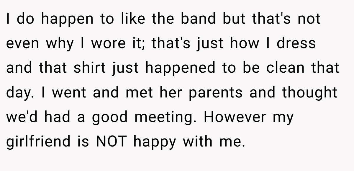 I do happen to like the band but that's not even why I wore it; that's just how I dress and that shirt just happened to be clean that day. I went and met her parents and thought we'd had a good meeting. However my girlfriend is NOT happy with me.
