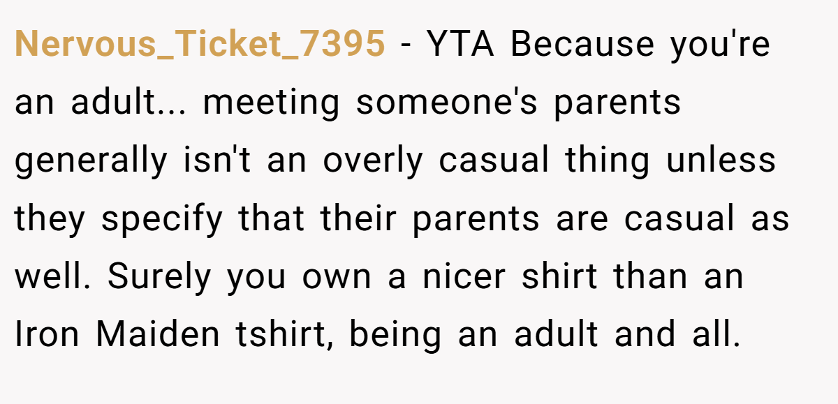 Nervous_Ticket_7395 − YTA Because you're an adult... meeting someone's parents generally isn't an overly casual thing unless they specify that their parents are casual as well. Surely you own a nicer shirt than an Iron Maiden tshirt, being an adult and all.
