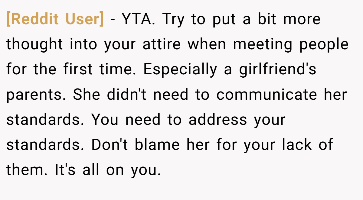 [Reddit User] − YTA. Try to put a bit more thought into your attire when meeting people for the first time. Especially a girlfriend's parents. She didn't need to communicate her standards. You need to address your standards. Don't blame her for your lack of them. It's all on you.