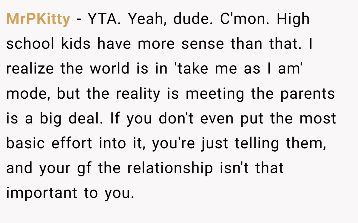 MrPKitty − YTA. Yeah, dude. C'mon. High school kids have more sense than that. I realize the world is in 'take me as I am' mode, but the reality is meeting the parents is a big deal. If you don't even put the most basic effort into it, you're just telling them, and your gf the relationship isn't that important to you.