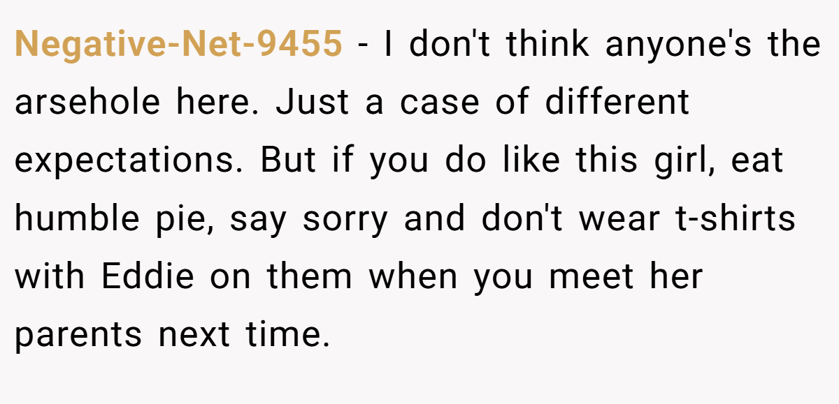 Negative-Net-9455 − I don't think anyone's the arsehole here. Just a case of different expectations. But if you do like this girl, eat humble pie, say sorry and don't wear t-shirts with Eddie on them when you meet her parents next time.
